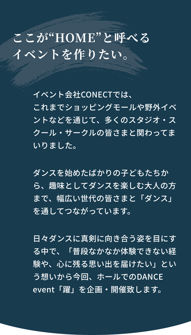 ここが“HOME”と呼べるイベントを作りたい。イベント会社CONECTでは、これまでショッピングモールや野外イベントなどを通じて、多くのスタジオ・スクール・サークルの皆さまと関わってまいりました。ダンスを始めたばかりの子どもたちから、趣味としてダンスを楽しむ大人の方まで、幅広い世代の皆さまと「ダンス」を通してつながっています。日々ダンスに真剣に向き合う姿を目にする中で、「普段なかなか体験できない経験や、心に残る思い出を届けたい」という想いから今回、ホールでのDANCE event「躍」を企画・開催致します。